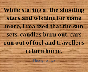 While staring at the shooting stars and wishing for some more, I realized that the sun sets, Candle burns out, Cars run out of fuel, And traveller returns home